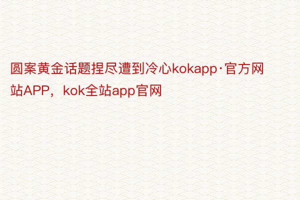 圆案黄金话题捏尽遭到冷心kokapp·官方网站APP，kok全站app官网