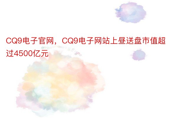 CQ9电子官网，CQ9电子网站上昼送盘市值超过4500亿元