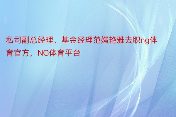 私司副总经理、基金经理范媸艳雅去职ng体育官方，NG体育平台