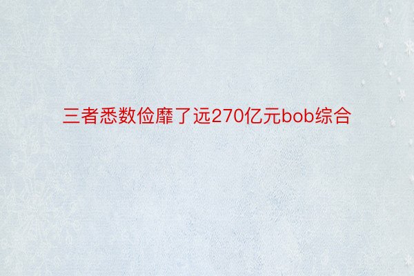 三者悉数俭靡了远270亿元bob综合