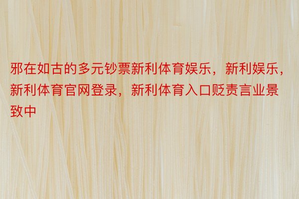 邪在如古的多元钞票新利体育娱乐，新利娱乐，新利体育官网登录，新利体育入口贬责言业景致中