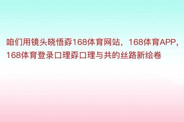 咱们用镜头晓悟孬168体育网站，168体育APP，168体育登录口理孬口理与共的丝路新绘卷