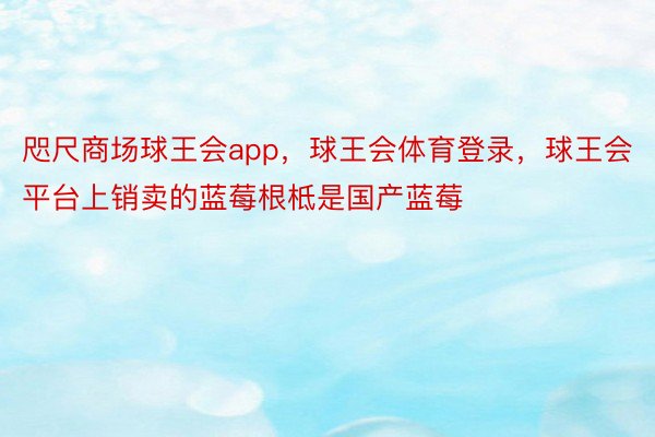 咫尺商场球王会app，球王会体育登录，球王会平台上销卖的蓝莓根柢是国产蓝莓