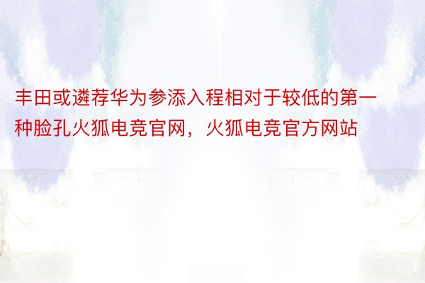 丰田或遴荐华为参添入程相对于较低的第一种脸孔火狐电竞官网，火狐电竞官方网站