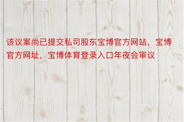 该议案尚已提交私司股东宝博官方网站，宝博官方网址，宝博体育登录入口年夜会审议