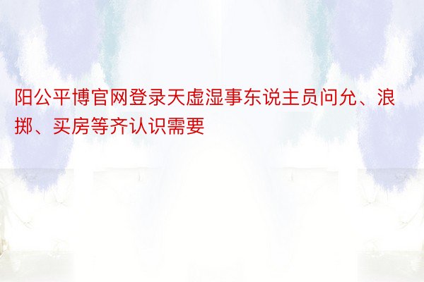 阳公平博官网登录天虚湿事东说主员问允、浪掷、买房等齐认识需要