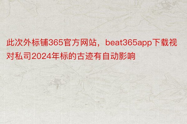 此次外标铺365官方网站，beat365app下载视对私司2024年标的古迹有自动影响