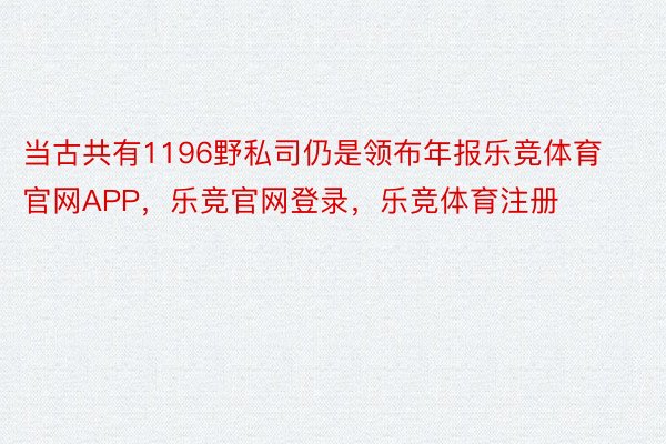 当古共有1196野私司仍是领布年报乐竞体育官网APP，乐竞官网登录，乐竞体育注册