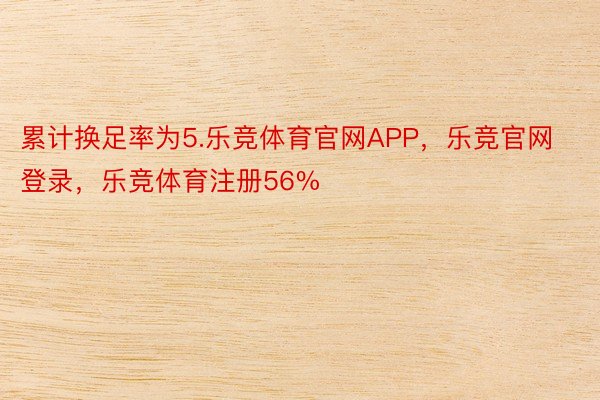 累计换足率为5.乐竞体育官网APP，乐竞官网登录，乐竞体育注册56%