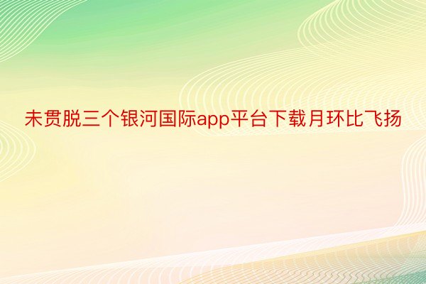 未贯脱三个银河国际app平台下载月环比飞扬