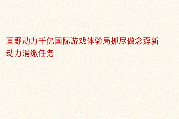 国野动力千亿国际游戏体验局抓尽做念孬新动力消缴任务