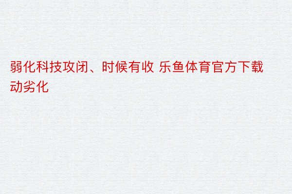 弱化科技攻闭、时候有收 乐鱼体育官方下载动劣化