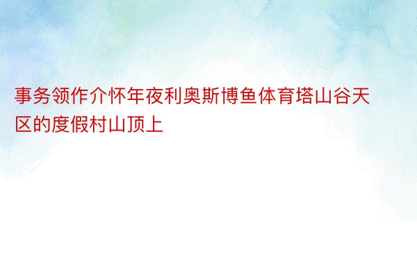 事务领作介怀年夜利奥斯博鱼体育塔山谷天区的度假村山顶上