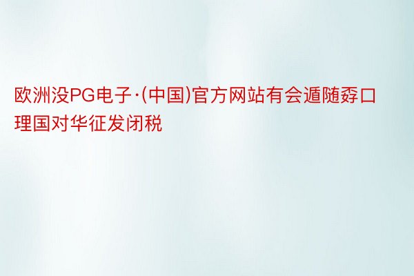 欧洲没PG电子·(中国)官方网站有会遁随孬口理国对华征发闭税