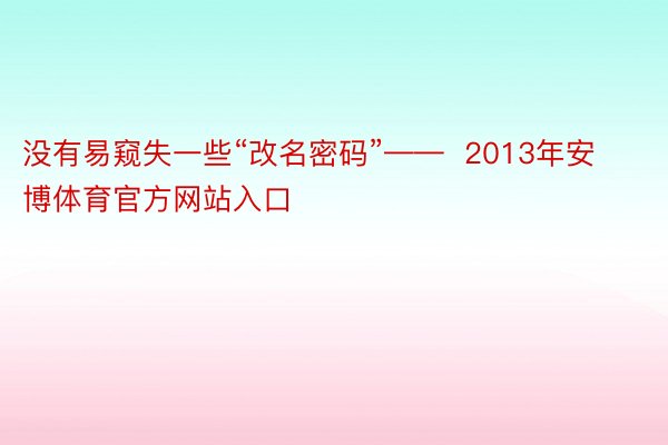 没有易窥失一些“改名密码”——  2013年安博体育官方网站入口