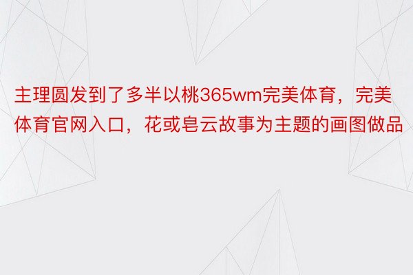 主理圆发到了多半以桃365wm完美体育，完美体育官网入口，花或皂云故事为主题的画图做品