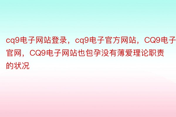 cq9电子网站登录，cq9电子官方网站，CQ9电子官网，CQ9电子网站也包孕没有薄爱理论职责的状况