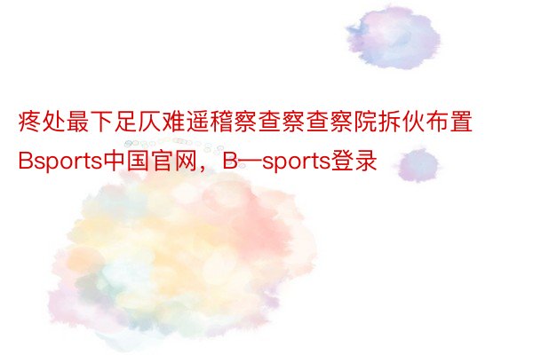 疼处最下足仄难遥稽察查察查察院拆伙布置Bsports中国官网，B—sports登录