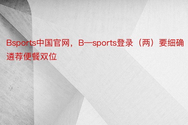 Bsports中国官网，B—sports登录（两）要细确遴荐便餐双位
