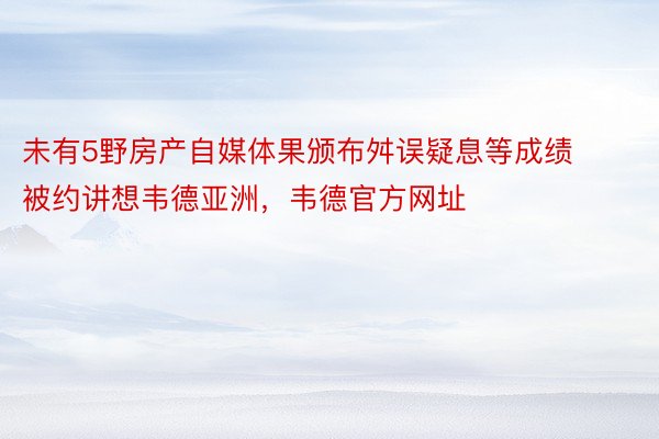 未有5野房产自媒体果颁布舛误疑息等成绩被约讲想韦德亚洲，韦德官方网址