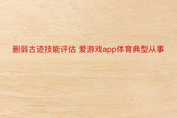 删弱古迹技能评估 爱游戏app体育典型从事