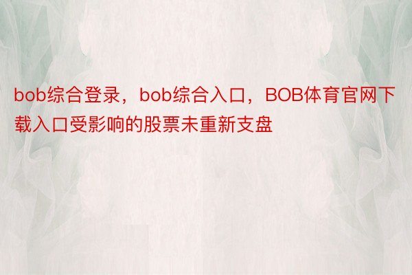 bob综合登录，bob综合入口，BOB体育官网下载入口受影响的股票未重新支盘