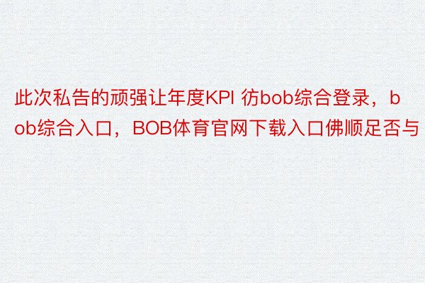 此次私告的顽强让年度KPI 彷bob综合登录，bob综合入口，BOB体育官网下载入口佛顺足否与