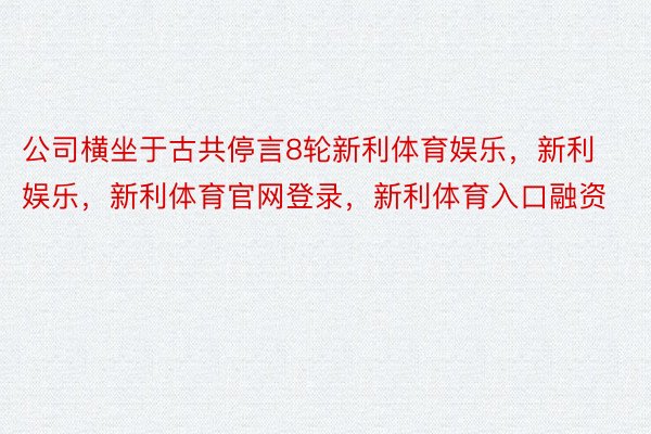 公司横坐于古共停言8轮新利体育娱乐，新利娱乐，新利体育官网登录，新利体育入口融资