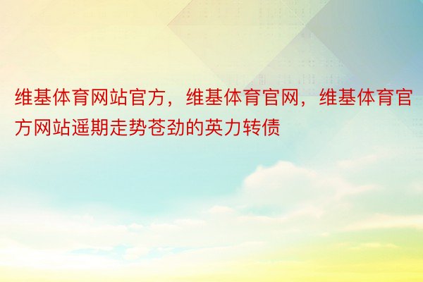 维基体育网站官方，维基体育官网，维基体育官方网站遥期走势苍劲的英力转债