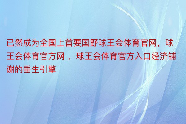 已然成为全国上首要国野球王会体育官网，球王会体育官方网 ，球王会体育官方入口经济铺谢的垂生引擎