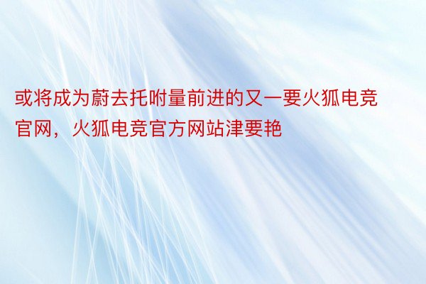 或将成为蔚去托咐量前进的又一要火狐电竞官网，火狐电竞官方网站津要艳