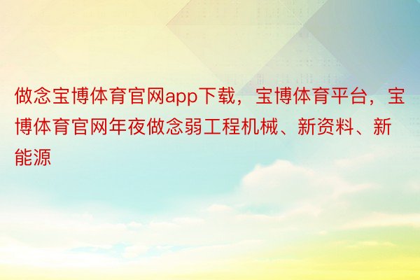 做念宝博体育官网app下载，宝博体育平台，宝博体育官网年夜做念弱工程机械、新资料、新能源