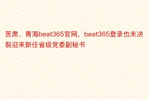 苦肃、青海beat365官网，beat365登录也未决裂迎来新任省级党委副秘书
