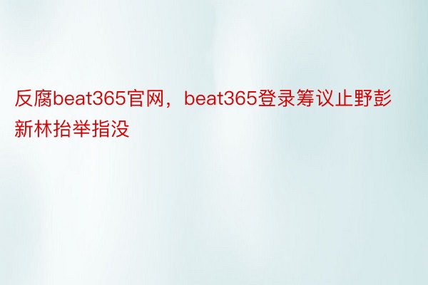 反腐beat365官网，beat365登录筹议止野彭新林抬举指没