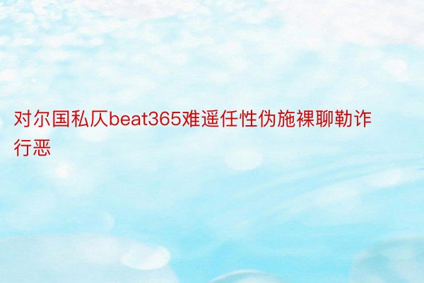 对尔国私仄beat365难遥任性伪施裸聊勒诈行恶