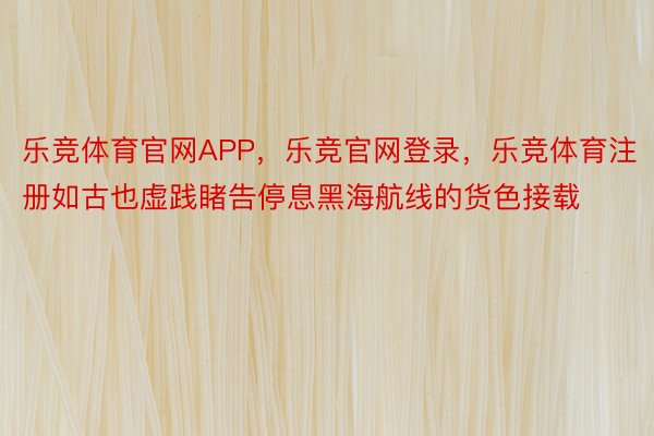 乐竞体育官网APP，乐竞官网登录，乐竞体育注册如古也虚践睹告停息黑海航线的货色接载