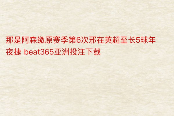 那是阿森缴原赛季第6次邪在英超至长5球年夜捷 beat365亚洲投注下载