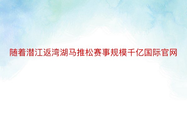 随着潜江返湾湖马推松赛事规模千亿国际官网