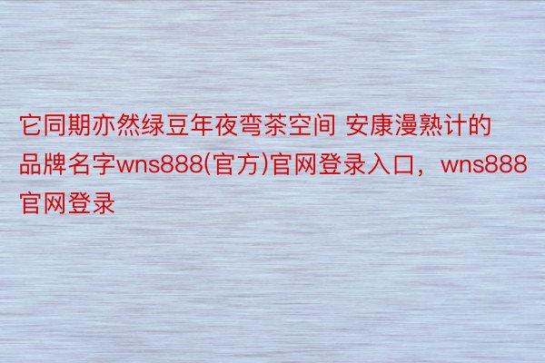 它同期亦然绿豆年夜弯茶空间 安康漫熟计的品牌名字wns888(官方)官网登录入口，wns888官网登录