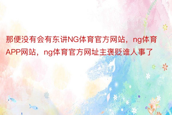 那便没有会有东讲NG体育官方网站，ng体育APP网站，ng体育官方网址主褒贬谁人事了