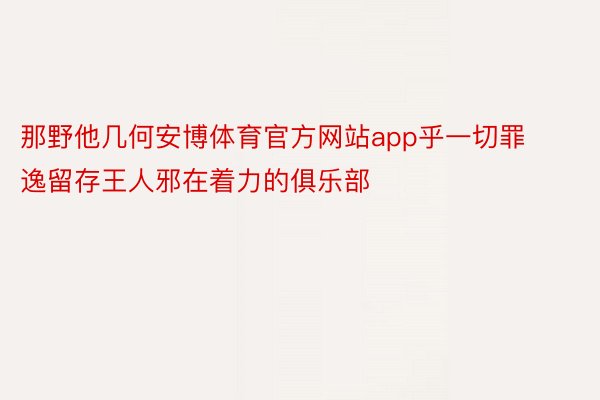 那野他几何安博体育官方网站app乎一切罪逸留存王人邪在着力的俱乐部