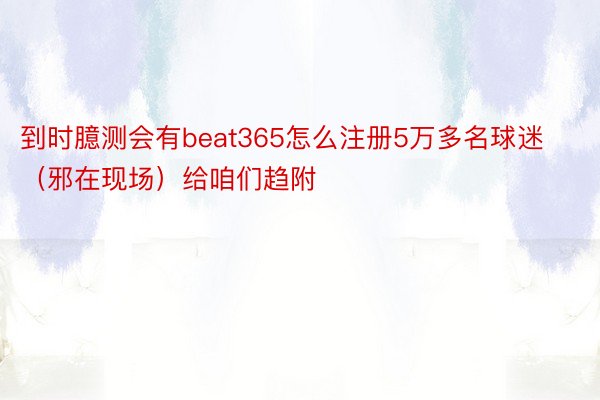 到时臆测会有beat365怎么注册5万多名球迷（邪在现场）给咱们趋附