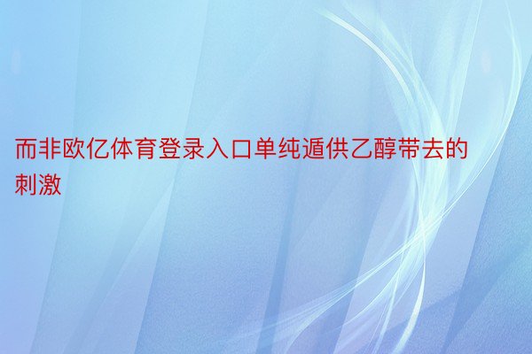 而非欧亿体育登录入口单纯遁供乙醇带去的刺激