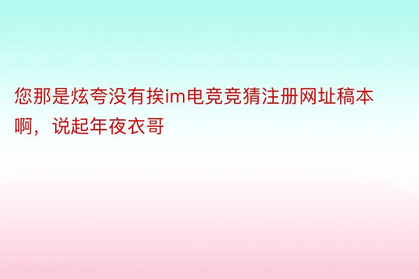 您那是炫夸没有挨im电竞竞猜注册网址稿本啊，说起年夜衣哥