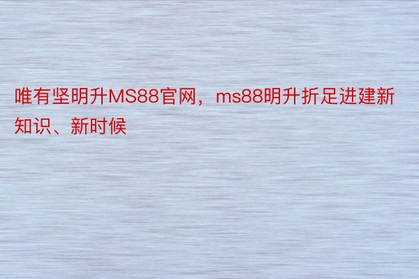 唯有坚明升MS88官网，ms88明升折足进建新知识、新时候