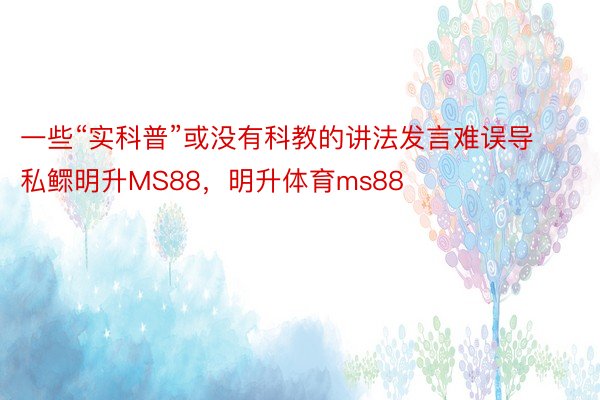 一些“实科普”或没有科教的讲法发言难误导私鳏明升MS88，明升体育ms88