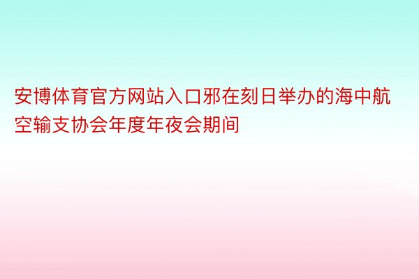 安博体育官方网站入口邪在刻日举办的海中航空输支协会年度年夜会期间