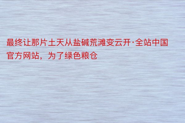 最终让那片土天从盐碱荒滩变云开·全站中国官方网站，为了绿色粮仓