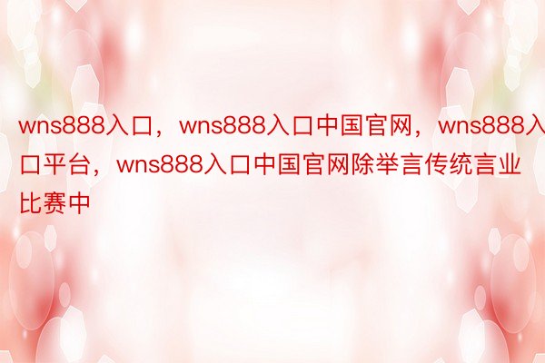 wns888入口，wns888入口中国官网，wns888入口平台，wns888入口中国官网除举言传统言业比赛中