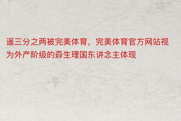 遥三分之两被完美体育，完美体育官方网站视为外产阶级的孬生理国东讲念主体现